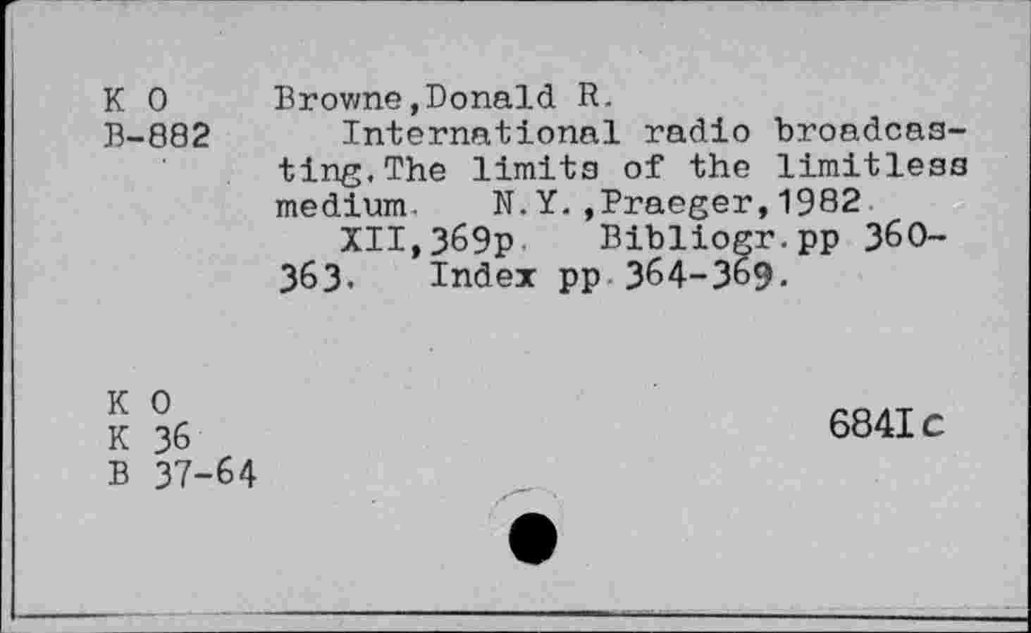 ﻿K 0
B-882
Browne,Donald R.
International radio broadcasting. The limits of the limitless medium. N.Y.,Praeger,1982
XII,369p Bibliogr.pp 360-363. Index pp 364-369.
K 0
K 36
B 37-64
6841c